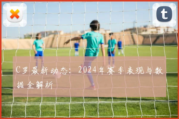 C罗最新动态：2024年赛季表现与数据全解析