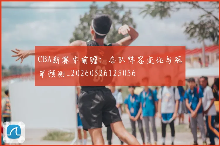 CBA新赛季前瞻:各队阵容变化与冠军预测_20260526125056