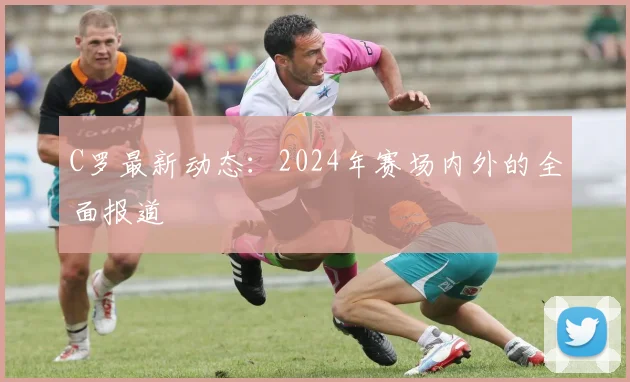 C罗最新动态：2024年赛场内外的全面报道
