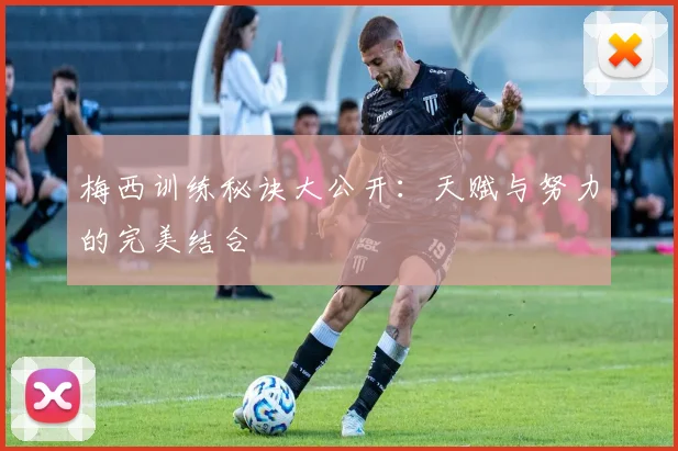 梅西训练秘诀大公开：天赋与努力的完美结合