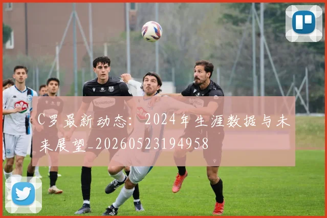C罗最新动态：2024年生涯数据与未来展望_20260523194958