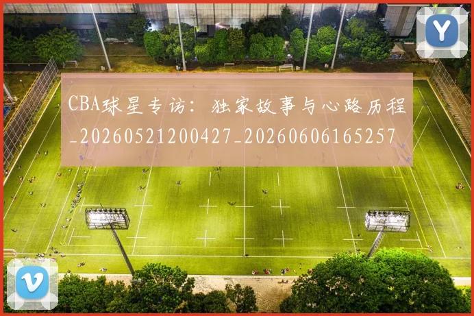 CBA球星专访:独家故事与心路历程_20260521200427_20260606165257