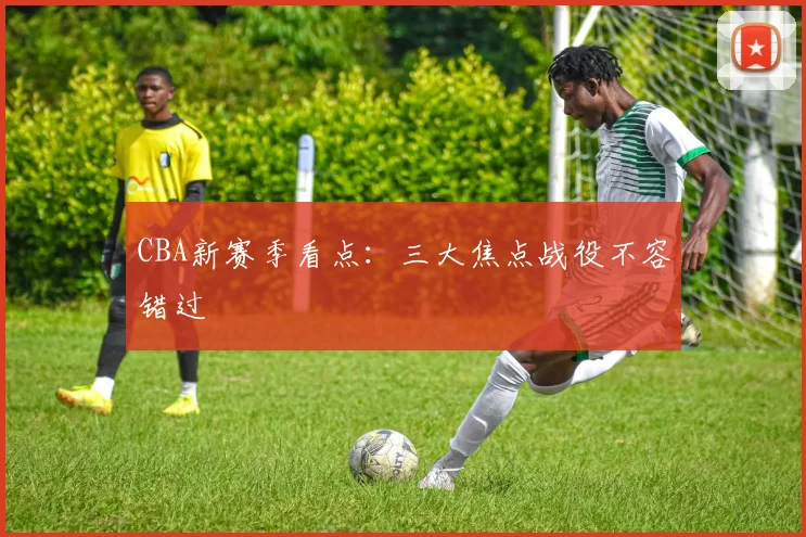 CBA新赛季看点：三大焦点战役不容错过