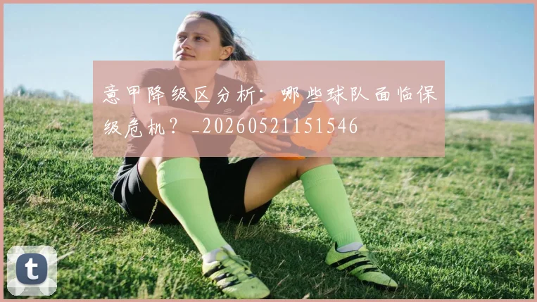 意甲降级区分析：哪些球队面临保级危机？_20260521151546